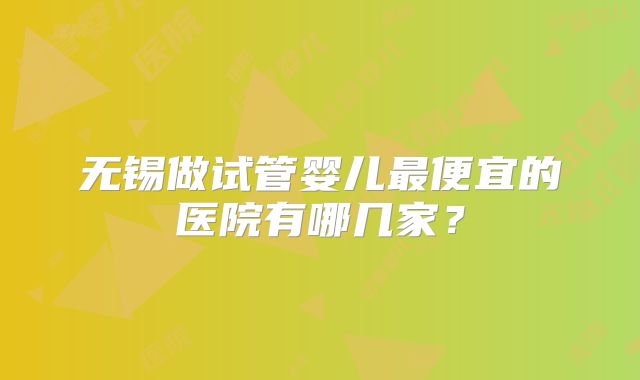 无锡做试管婴儿最便宜的医院有哪几家？