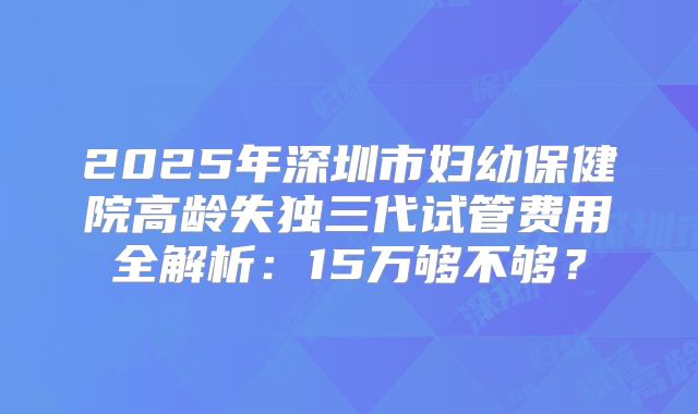 2025年深圳市妇幼保健院高龄失独三代试管费用全解析：15万够不够？