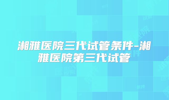 湘雅医院三代试管条件-湘雅医院第三代试管