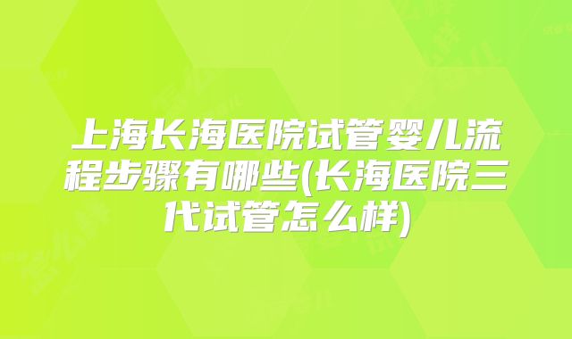 上海长海医院试管婴儿流程步骤有哪些(长海医院三代试管怎么样)