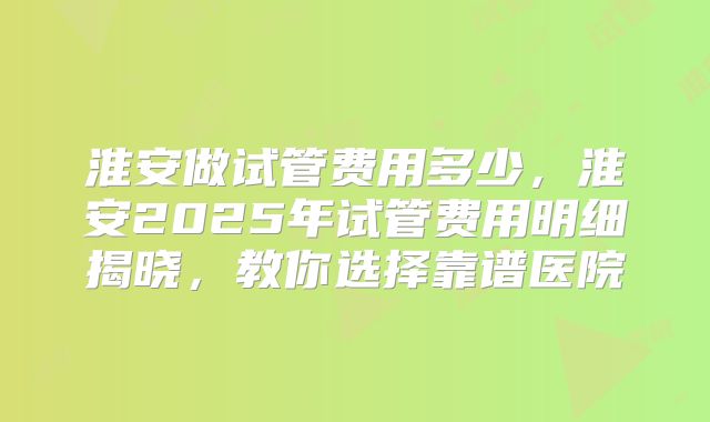 淮安做试管费用多少，淮安2025年试管费用明细揭晓，教你选择靠谱医院