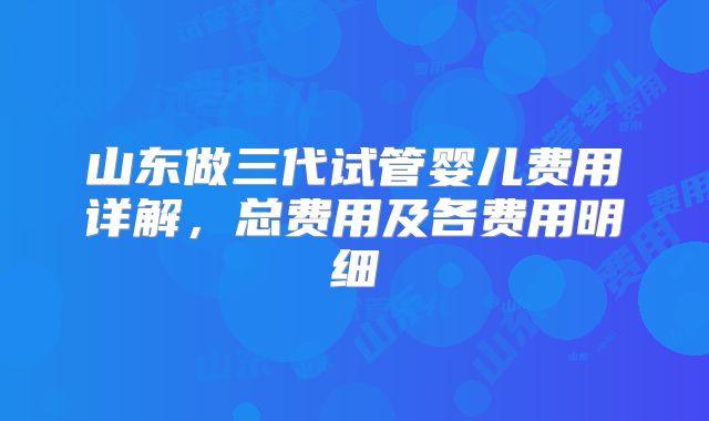 山东做三代试管婴儿费用详解，总费用及各费用明细