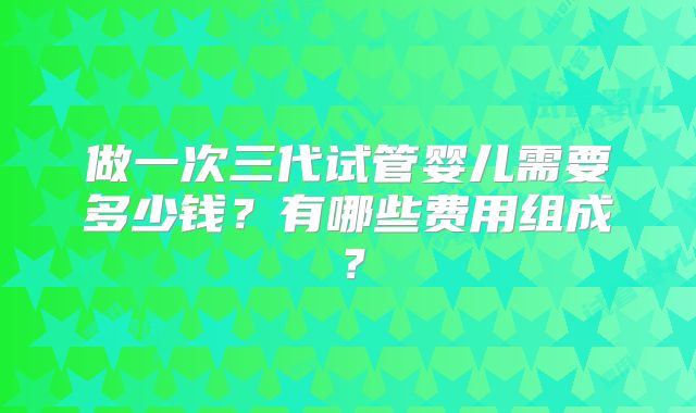 做一次三代试管婴儿需要多少钱？有哪些费用组成？