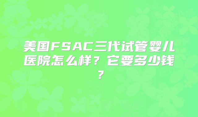美国FSAC三代试管婴儿医院怎么样？它要多少钱？