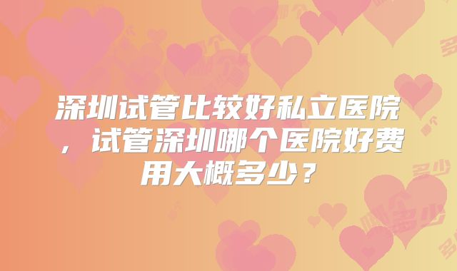 深圳试管比较好私立医院，试管深圳哪个医院好费用大概多少？