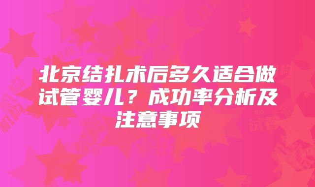 北京结扎术后多久适合做试管婴儿?成功率分析及注意事项