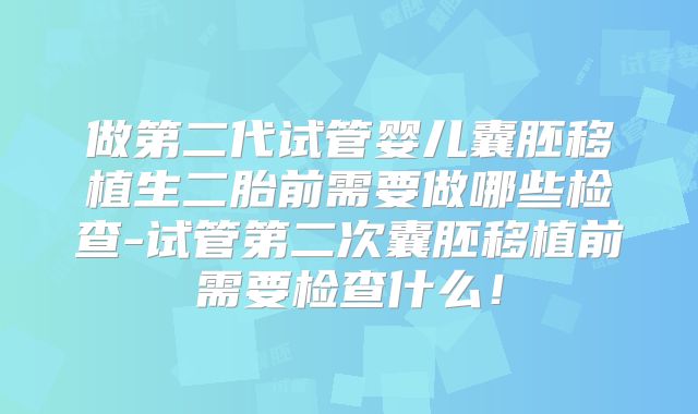 做第二代试管婴儿囊胚移植生二胎前需要做哪些检查-试管第二次囊胚移植前需要检查什么!