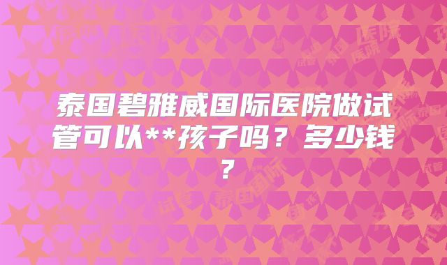 泰国碧雅威国际医院做试管可以**孩子吗？多少钱？