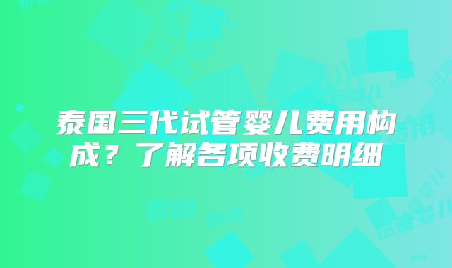 泰国三代试管婴儿费用构成？了解各项收费明细