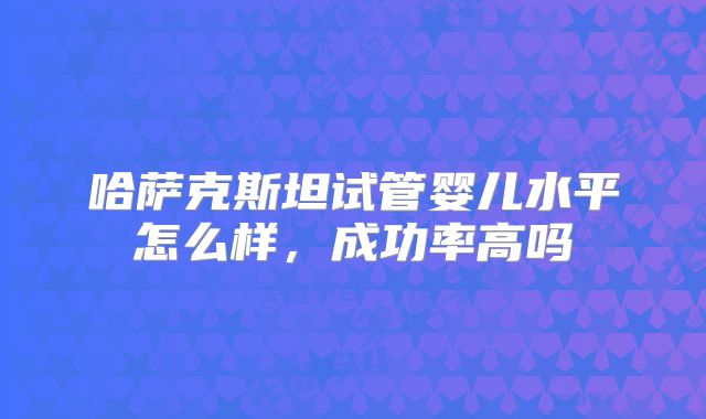 哈萨克斯坦试管婴儿水平怎么样,成功率高吗