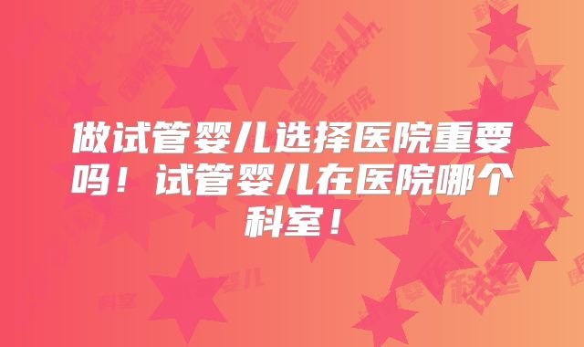 做试管婴儿选择医院重要吗！试管婴儿在医院哪个科室！