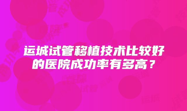 运城试管移植技术比较好的医院成功率有多高？