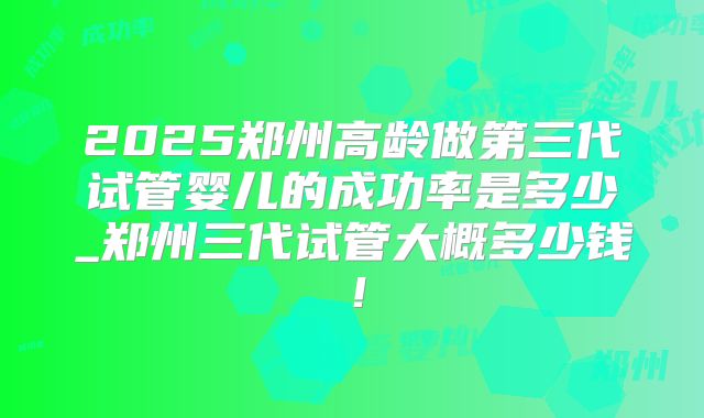 2025郑州高龄做第三代试管婴儿的成功率是多少_郑州三代试管大概多少钱！