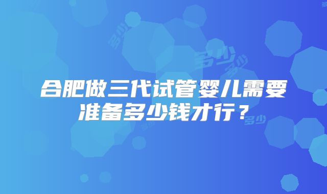 合肥做三代试管婴儿需要准备多少钱才行？