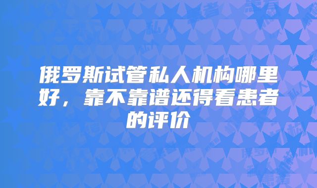 俄罗斯试管私人机构哪里好，靠不靠谱还得看患者的评价
