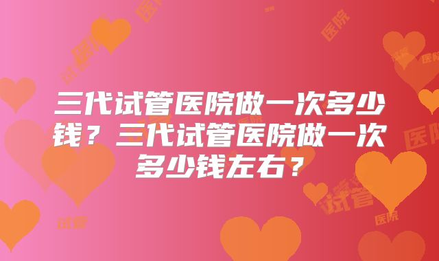 三代试管医院做一次多少钱？三代试管医院做一次多少钱左右？