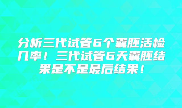 分析三代试管6个囊胚活检几率！三代试管6天囊胚结果是不是最后结果！