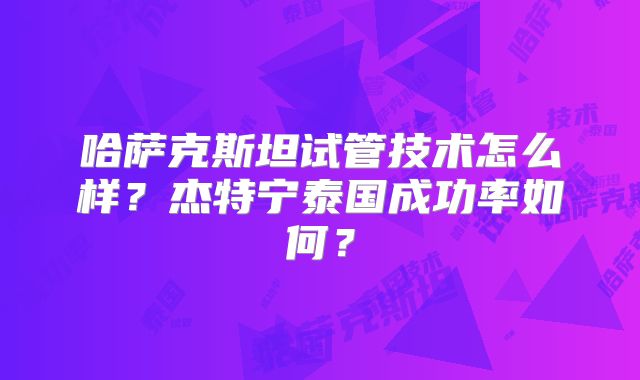 哈萨克斯坦试管技术怎么样？杰特宁泰国成功率如何？