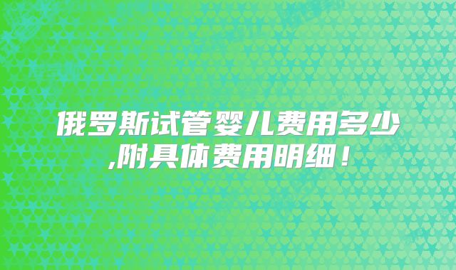 俄罗斯试管婴儿费用多少,附具体费用明细!