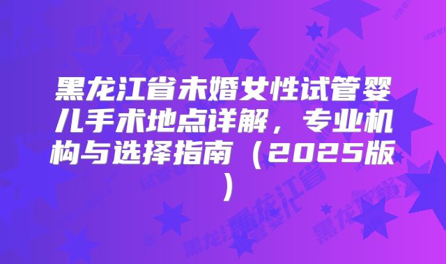 黑龙江省未婚女性试管婴儿手术地点详解，专业机构与选择指南（2025版）