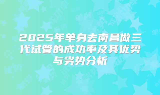2025年单身去南昌做三代试管的成功率及其优势与劣势分析