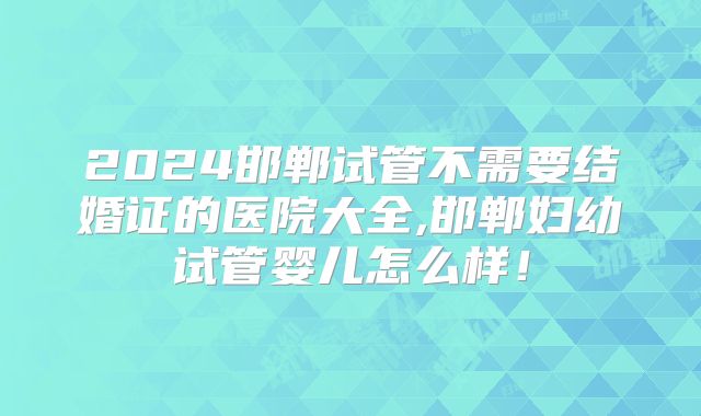 2024邯郸试管不需要结婚证的医院大全,邯郸妇幼试管婴儿怎么样!