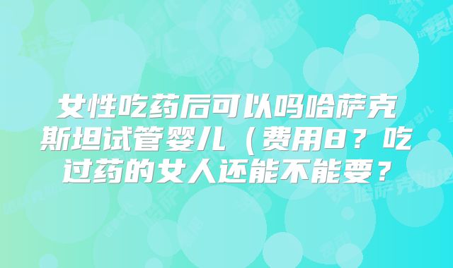 女性吃药后可以吗哈萨克斯坦试管婴儿(费用8?吃过药的女人还能不能要?