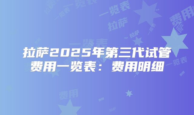 拉萨2025年第三代试管费用一览表：费用明细