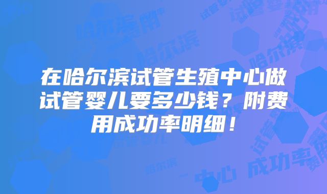 在哈尔滨试管生殖中心做试管婴儿要多少钱?附费用成功率明细!