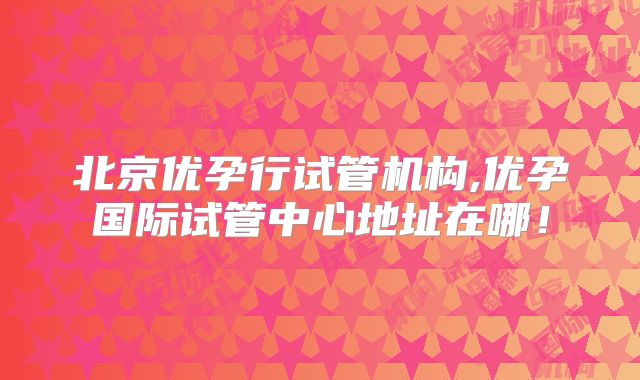 北京优孕行试管机构,优孕国际试管中心地址在哪！
