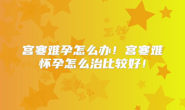 宫寒难孕怎么办!宫寒难怀孕怎么治比较好!