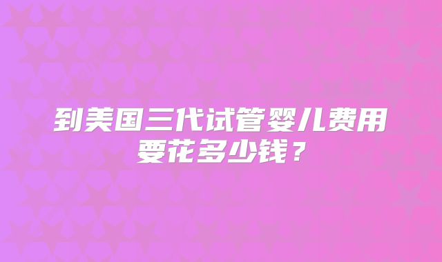 到美国三代试管婴儿费用要花多少钱?