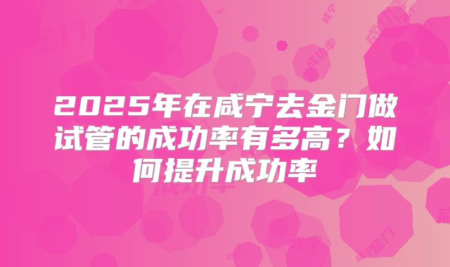 2025年在咸宁去金门做试管的成功率有多高？如何提升成功率
