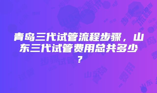 青岛三代试管流程步骤，山东三代试管费用总共多少？