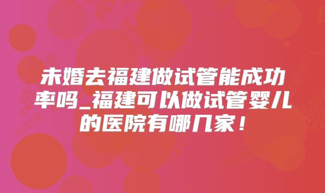 未婚去福建做试管能成功率吗_福建可以做试管婴儿的医院有哪几家！