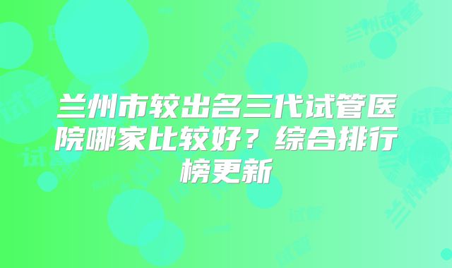 兰州市较出名三代试管医院哪家比较好？综合排行榜更新