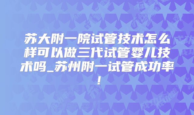 苏大附一院试管技术怎么样可以做三代试管婴儿技术吗_苏州附一试管成功率！