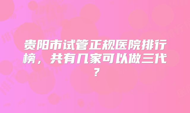 贵阳市试管正规医院排行榜，共有几家可以做三代？