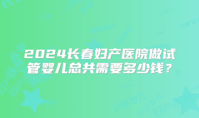 2024长春妇产医院做试管婴儿总共需要多少钱？