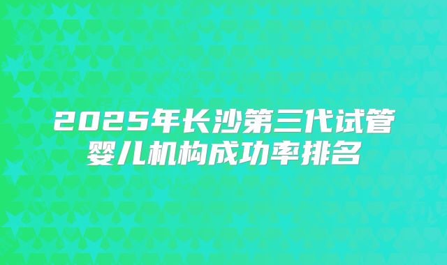 2025年长沙第三代试管婴儿机构成功率排名