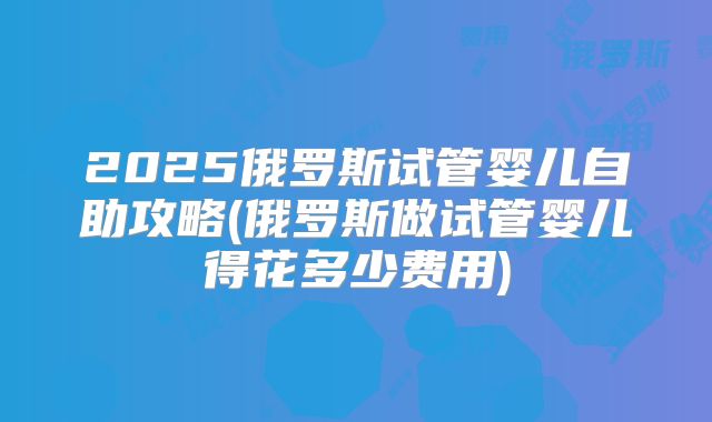 2025俄罗斯试管婴儿自助攻略(俄罗斯做试管婴儿得花多少费用)