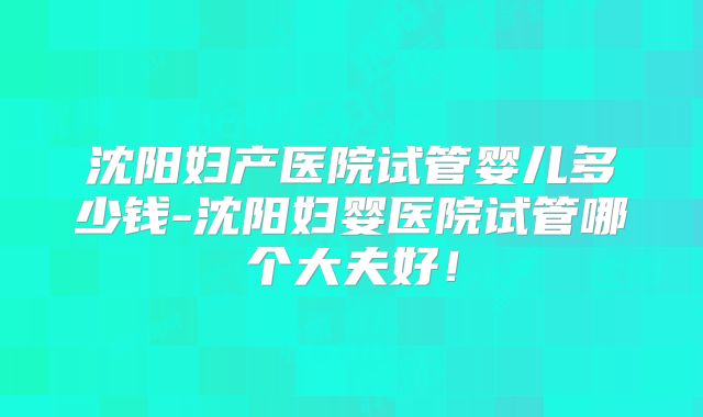 沈阳妇产医院试管婴儿多少钱-沈阳妇婴医院试管哪个大夫好!