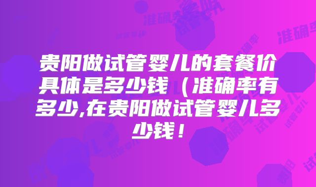 贵阳做试管婴儿的套餐价具体是多少钱（准确率有多少,在贵阳做试管婴儿多少钱！