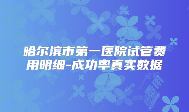 哈尔滨市第一医院试管费用明细-成功率真实数据