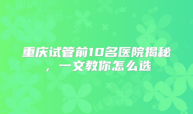 重庆试管前10名医院揭秘，一文教你怎么选