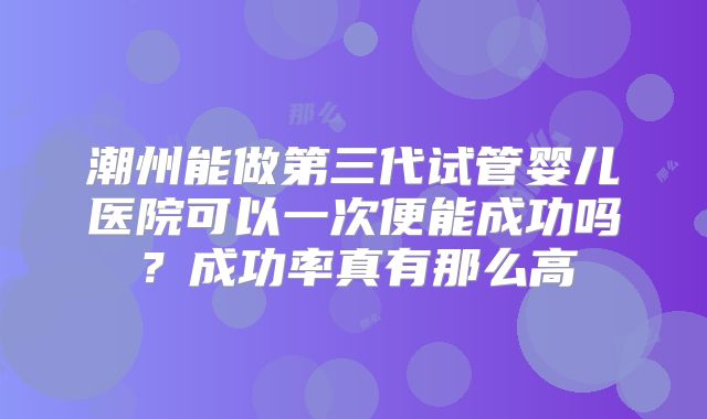 潮州能做第三代试管婴儿医院可以一次便能成功吗?成功率真有那么高