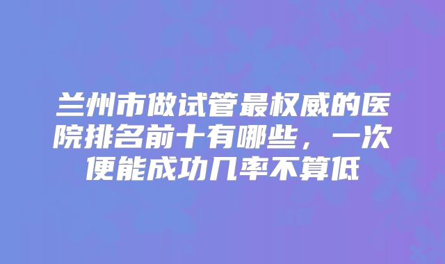 兰州市做试管最权威的医院排名前十有哪些，一次便能成功几率不算低