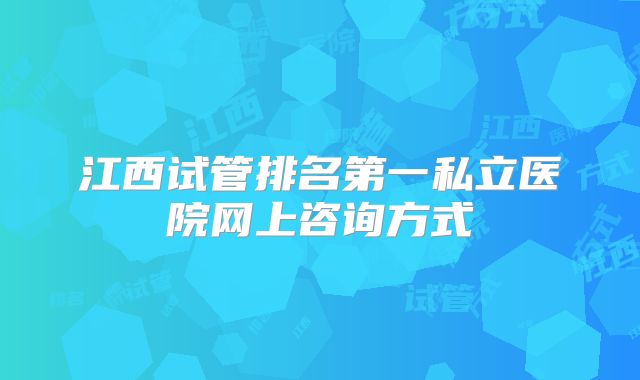 江西试管排名第一私立医院网上咨询方式