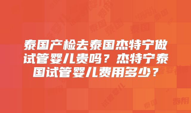 泰国产检去泰国杰特宁做试管婴儿贵吗?杰特宁泰国试管婴儿费用多少?