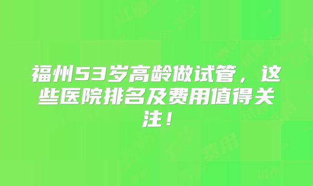 福州53岁高龄做试管,这些医院排名及费用值得关注!